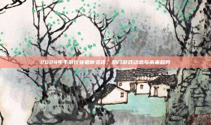 2024年手游行业最新资讯，热门游戏动态与未来趋势